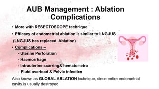 AUB Management : Ablation
Complications
• More with RESECTOSCOPE technique
• Efficacy of endometrial ablation is similar to LNG-IUS
(LNG-IUS has replaced Ablation)
• Complications –
- Uterine Perforation
- Haemorrhage
- Intrauterine scarring& hematometra
- Fluid overload & Pelvic infection
Also known as GLOBAL ABLATION technique, since entire endometrial
cavity is usually destroyed
 
