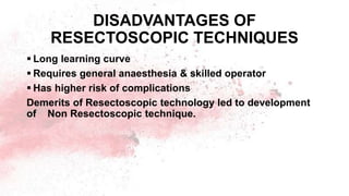 DISADVANTAGES OF
RESECTOSCOPIC TECHNIQUES
 Long learning curve
 Requires general anaesthesia & skilled operator
 Has higher risk of complications
Demerits of Resectoscopic technology led to development
of Non Resectoscopic technique.
 
