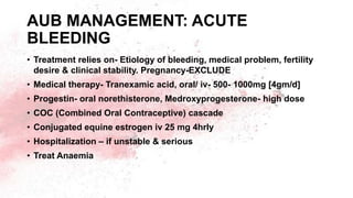 AUB MANAGEMENT: ACUTE
BLEEDING
• Treatment relies on- Etiology of bleeding, medical problem, fertility
desire & clinical stability. Pregnancy-EXCLUDE
• Medical therapy- Tranexamic acid, oral/ iv- 500- 1000mg [4gm/d]
• Progestin- oral norethisterone, Medroxyprogesterone- high dose
• COC (Combined Oral Contraceptive) cascade
• Conjugated equine estrogen iv 25 mg 4hrly
• Hospitalization – if unstable & serious
• Treat Anaemia
 