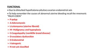 FUNCTIONAL
• Due to disturbed hypothalamo-pituitary-ovarian-endometrial axis
• To help remember the causes of abnormal uterine bleeding recall the mnemonic
“PALM-COEIN”
➢ P-polyp
➢ A-Adenomyosis
➢ L-Leiomyoma (uterine fibroid)
➢ M- Malignancy and hyperplasia
➢ C-Coagulopathy (vonWille brand disease)
➢ O-ovulatory dysfunction
➢ E-Endometrial
➢ I-iatrogenic
➢ N-not yet classified
 