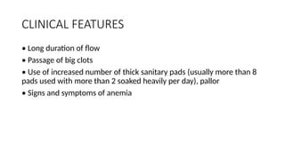 CLINICAL FEATURES
• Long duration of flow
• Passage of big clots
• Use of increased number of thick sanitary pads (usually more than 8
pads used with more than 2 soaked heavily per day), pallor
• Signs and symptoms of anemia
 