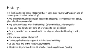 History..
• Is the bleeding so heavy (flooding) that it spills over your towel/tampon and on
to your pants, clothes or bedding?
• Any intermenstrual bleeding or post-coital bleeding? (cervical lesion or polyp,
glandular tissue on cervix)
• Any pain associated with the bleeding? (endometriosis, adenomyosis)
• Have you had to take any time off work due to this bleeding?
• Do you ever find you are confined to your house when the bleeding is at its
worst?
• Any unusual vaginal discharge?
• Contraceptive history- copper IUCD (increase bleeding)
• Do you have any of the following symptoms:
➢ Dizziness, Lightheadedness, Headache, Heart palpitations, Fainting
 