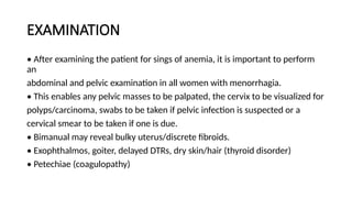 EXAMINATION
• After examining the patient for sings of anemia, it is important to perform
an
abdominal and pelvic examination in all women with menorrhagia.
• This enables any pelvic masses to be palpated, the cervix to be visualized for
polyps/carcinoma, swabs to be taken if pelvic infection is suspected or a
cervical smear to be taken if one is due.
• Bimanual may reveal bulky uterus/discrete fibroids.
• Exophthalmos, goiter, delayed DTRs, dry skin/hair (thyroid disorder)
• Petechiae (coagulopathy)
 