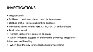 INVESTIGATIONS
• Pregnancy test
• Full blood count- anemia and need for transfusion
• Clotting profile- to rule out clotting disorders
• Hormones: Testosterone, TSH, T3, T4, FSH, LH and prolactin
• Pelvic ultrasound:
➢ Fibroids (pelvic mass palpated on exam)
➢ When symptoms suggest an endometrial polyp e.g. irregular or
intermenstrual bleeding
➢ When drug therapy for menorrhagia is unsuccessful
 
