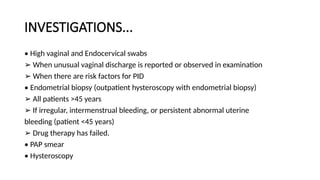 INVESTIGATIONS...
• High vaginal and Endocervical swabs
➢ When unusual vaginal discharge is reported or observed in examination
➢ When there are risk factors for PID
• Endometrial biopsy (outpatient hysteroscopy with endometrial biopsy)
➢ All patients >45 years
➢ If irregular, intermenstrual bleeding, or persistent abnormal uterine
bleeding (patient <45 years)
➢ Drug therapy has failed.
• PAP smear
• Hysteroscopy
 