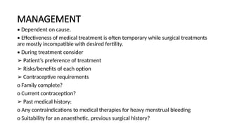 MANAGEMENT
• Dependent on cause.
• Effectiveness of medical treatment is often temporary while surgical treatments
are mostly incompatible with desired fertility.
• During treatment consider
➢ Patient’s preference of treatment
➢ Risks/benefits of each option
➢ Contraceptive requirements
o Family complete?
o Current contraception?
➢ Past medical history:
o Any contraindications to medical therapies for heavy menstrual bleeding
o Suitability for an anaesthetic, previous surgical history?
 