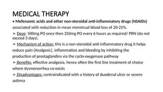 MEDICAL THERAPY
• Mefenamic acids and other non-steroidal anti-inflammatory drugs (NSAIDs)
associated with reduction in mean menstrual blood loss of 20-25%.
➢ Dose: 500mg PO once then 250mg PO every 6 hours as required/ PRN (do not
exceed 3 days).
➢ Mechanism of action: this is a non-steroidal anti-inflammatory drug it helps
reduce pain (Analgesic), inflammation and bleeding by inhibiting the
production of prostaglandins via the cyclo-oxygenase pathway
➢ Benefits: effective analgesia, hence often the first line treatment of choice
where dysmenorrhea co-exists
➢ Disadvantages: contraindicated with a history of duodenal ulcer or severe
asthma
 