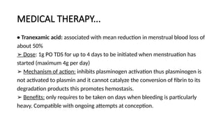 MEDICAL THERAPY...
• Tranexamic acid: associated with mean reduction in menstrual blood loss of
about 50%
➢ Dose: 1g PO TDS for up to 4 days to be initiated when menstruation has
started (maximum 4g per day)
➢ Mechanism of action: inhibits plasminogen activation thus plasminogen is
not activated to plasmin and it cannot catalyze the conversion of fibrin to its
degradation products this promotes hemostasis.
➢ Benefits: only requires to be taken on days when bleeding is particularly
heavy. Compatible with ongoing attempts at conception.
 