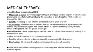 MEDICAL THERAPY...
• Combined oral contraceptive pill 340
➢ Mechanism of action: low level estrogen in the pills provides a constant negative feedback on the
pituitary and hypothalamus thus reducing the production of gonadotrophins which results an
amenorrhoic state
➢ Benefits: doubles up as very effective contraceptive when taken properly
➢ Disadvantage: contraindication in patients with risk for thromboembolism, hypertension, not
suitable for patients over 35years who smoke, if there is a personal or family history of breast
cancer and in patients who are grossly overweight
• Norethisterone: cyclical progestogen is effective taken in a cyclical pattern from day 6 to day 26 of
the menstrual cycle.
➢ Dose 5-10mg TDS on days 6-26 of the menstrual cycle.
➢ Benefits: safe and effective oral preparation which can regulate bleeding pattern
➢ Disadvantage: it is not a contraceptive and can cause break-through bleeding.
• Other medical treatment: Levonogesterel intrauterine system, and Gonadotropin releasing
hormone agonists.
 