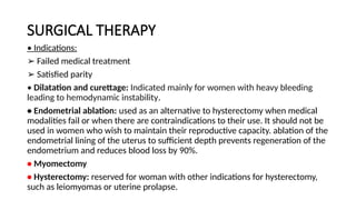 SURGICAL THERAPY
• Indications:
➢ Failed medical treatment
➢ Satisfied parity
• Dilatation and curettage: Indicated mainly for women with heavy bleeding
leading to hemodynamic instability.
• Endometrial ablation: used as an alternative to hysterectomy when medical
modalities fail or when there are contraindications to their use. It should not be
used in women who wish to maintain their reproductive capacity. ablation of the
endometrial lining of the uterus to sufficient depth prevents regeneration of the
endometrium and reduces blood loss by 90%.
• Myomectomy
• Hysterectomy: reserved for woman with other indications for hysterectomy,
such as leiomyomas or uterine prolapse.
 