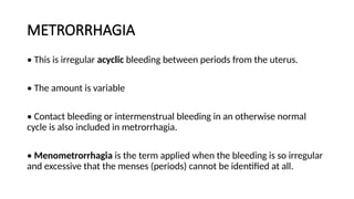 METRORRHAGIA
• This is irregular acyclic bleeding between periods from the uterus.
• The amount is variable
• Contact bleeding or intermenstrual bleeding in an otherwise normal
cycle is also included in metrorrhagia.
• Menometrorrhagia is the term applied when the bleeding is so irregular
and excessive that the menses (periods) cannot be identified at all.
 