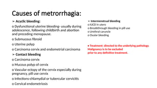 Causes of metrorrhagia:
➢ Acyclic bleeding:
o Dysfunctional uterine bleeding- usually during
adolescence, following childbirth and abortion
and preceding menopause.
o Submucous fibroid
o Uterine polyp
o Carcinoma cervix and endometrial carcinoma
➢ Contact bleeding
o Carcinoma cervix
o Mucous polyp of cervix
o Vascular ectopy of the cervix especially during
pregnancy, pill use cervix
o Infections-chlamydial or tubercular cervicitis
o Cervical endometriosis
➢ Intermenstrual bleeding
o IUCD in utero
o Breatkthrough bleeding in pill use
o Urethral caruncle
o Ovular bleeding
• Treatment: directed to the underlying pathology.
Malignancy is to be excluded
prior to any definitive treatment.
 