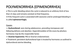 POLYMENORRHEA (EPIMENORRHEA)
• This is cyclic bleeding where the cycle is reduced to an arbitrary limit of less
than 21 days and remains constant at that frequency.
• If the frequent cycle is associated with excessive and/or prolonged bleeding it
is called epimenorrhagia.
Causes:
➢ Dysfunctional: seen during adolescence, preceding menopause and
following delivery and abortion. Hyperstimulation of the ovary by pituitary
hormones may be the responsible factor.
➢ Ovarian hyperemia: PID or Ovarian endometriosis
• Treatment: persistent dysfunctional type is treated by hormones as outlined in
dysfunctional uterine bleeding.
 
