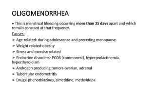 OLIGOMENORRHEA
• This is menstrual bleeding occurring more than 35 days apart and which
remain constant at that frequency.
Causes:
➢ Age-related: during adolescence and preceding menopause
➢ Weight related-obesity
➢ Stress and exercise related
➢ Endocrine disorders- PCOS (commonest), hyperprolactinemia,
hyperthyroidism
➢ Androgen producing tumors-ovarian, adrenal
➢ Tubercular endometritis
➢ Drugs: phenothiazines, cimetidine, methyldopa
 