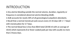 INTRODUCTION
• Any uterine bleeding outside the normal volume, duration, regularity or
frequency is considered abnormal uterine bleeding (AUB).
• AUB accounts for nearly 30% of all gynecological outpatient attendants.
• Recall that a normal menstrual cycle occurs every 21-35 days (28 +/- 7 days)
with menstruation for 2-7 days.
• The normal blood loss is less than 80ml total (20-80 ml with an average of
35ml) which represents 8 or fewer soaked pads per day with usually no more
than 2 heavy days.
 