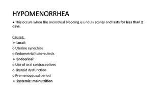 HYPOMENORRHEA
• This occurs when the menstrual bleeding is unduly scanty and lasts for less than 2
days.
Causes:
➢ Local:
o Uterine synechiae
o Endometrial tuberculosis
➢ Endocrinal:
o Use of oral contraceptives
o Thyroid dysfunction
o Premenopausal period
➢ Systemic: malnutrition
 