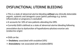 DYSFUNCTIONAL UTERINE BLEEDING
• This is a state of abnormal uterine bleeding without any clinically detectable
organic, systemic and iatrogenic cause (pelvic pathology e.g. tumor,
inflammation or pregnancy is excluded).
• It accounts for 10% of new patients attending the OPD.
• Currently DUB is defined as a state of abnormal uterine bleeding following
anovulation due to dysfunction of hypothalamo-pituitary-ovarian axis
(endocrine origin)
• DUB can be:
➢ Ovulatory: associated with ovulation(10%)
➢ Anovulatory: not associated with ovulation(80%)
 