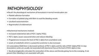PATHOPHYSIOLOGY
• Recall: the physiological mechanism of hemostasis in normal menstruation are:
➢ Platelet adhesion formation
➢ Formation of platelet plug with fibrin to seal the bleeding vessels
➢ Localized vasoconstriction
➢ Regeneration of endometrium
• Biochemical mechanisms involved:
➢ Increased endometrial ratio of PGF 2 alpha/ PGE2.
➢ PGF 2 alpha causes vasoconstriction and reduces bleeding
➢ Progesterone increases the level of PGE 2 alpha from arachidonic acid.
➢ Levels of endothelin which is a powerful constrictor is also increased
• In anovulatory DUB there is decreased synthesis of PGF 2 alpha and the ratio of PGF 2alpha/PGE 2 is low.
Anovulatory cycles are usually not associated with dysmenorrhea as the level of PGF2 alpha is low.
➢ Recall prostaglandins stimulate the contraction of the uterus and thereby giving rise to the cramping, if not
present then bleeding is not associated with pain.
 