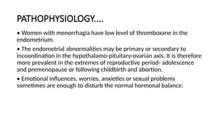 PATHOPHYSIOLOGY....
• Women with menorrhagia have low level of thromboxane in the
endometrium.
• The endometrial abnormalities may be primary or secondary to
incoordination in the hypothalamo-pituitary-ovarian axis. It is therefore
more prevalent in the extremes of reproductive period- adolescence
and premenopause or following childbirth and abortion.
• Emotional influences, worries, anxieties or sexual problems
sometimes are enough to disturb the normal hormonal balance.
 