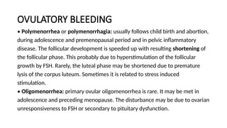 OVULATORY BLEEDING
• Polymenorrhea or polymenorrhagia: usually follows child birth and abortion,
during adolescence and premenopausal period and in pelvic inflammatory
disease. The follicular development is speeded up with resulting shortening of
the follicular phase. This probably due to hyperstimulation of the follicular
growth by FSH. Rarely, the luteal phase may be shortened due to premature
lysis of the corpus luteum. Sometimes it is related to stress induced
stimulation.
• Oligomenorrhea: primary ovular oligomenorrhea is rare. It may be met in
adolescence and preceding menopause. The disturbance may be due to ovarian
unresponsiveness to FSH or secondary to pituitary dysfunction.
 