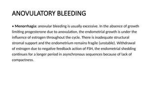 ANOVULATORY BLEEDING
• Menorrhagia: anovular bleeding is usually excessive. In the absence of growth
limiting progesterone due to anovulation, the endometrial growth is under the
influence of estrogen throughout the cycle. There is inadequate structural
stromal support and the endometrium remains fragile (unstable). Withdrawal
of estrogen due to negative feedback action of FSH, the endometrial shedding
continues for a longer period in asynchronous sequences because of lack of
compactness.
 