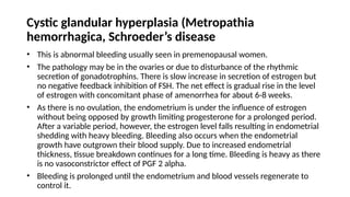 Cystic glandular hyperplasia (Metropathia
hemorrhagica, Schroeder’s disease
• This is abnormal bleeding usually seen in premenopausal women.
• The pathology may be in the ovaries or due to disturbance of the rhythmic
secretion of gonadotrophins. There is slow increase in secretion of estrogen but
no negative feedback inhibition of FSH. The net effect is gradual rise in the level
of estrogen with concomitant phase of amenorrhea for about 6-8 weeks.
• As there is no ovulation, the endometrium is under the influence of estrogen
without being opposed by growth limiting progesterone for a prolonged period.
After a variable period, however, the estrogen level falls resulting in endometrial
shedding with heavy bleeding. Bleeding also occurs when the endometrial
growth have outgrown their blood supply. Due to increased endometrial
thickness, tissue breakdown continues for a long time. Bleeding is heavy as there
is no vasoconstrictor effect of PGF 2 alpha.
• Bleeding is prolonged until the endometrium and blood vessels regenerate to
control it.
 