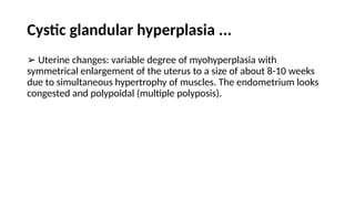 Cystic glandular hyperplasia ...
➢ Uterine changes: variable degree of myohyperplasia with
symmetrical enlargement of the uterus to a size of about 8-10 weeks
due to simultaneous hypertrophy of muscles. The endometrium looks
congested and polypoidal (multiple polyposis).
 