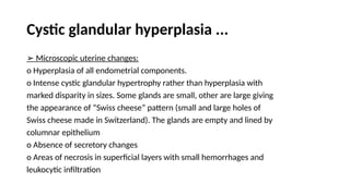 Cystic glandular hyperplasia ...
➢ Microscopic uterine changes:
o Hyperplasia of all endometrial components.
o Intense cystic glandular hypertrophy rather than hyperplasia with
marked disparity in sizes. Some glands are small, other are large giving
the appearance of “Swiss cheese” pattern (small and large holes of
Swiss cheese made in Switzerland). The glands are empty and lined by
columnar epithelium
o Absence of secretory changes
o Areas of necrosis in superficial layers with small hemorrhages and
leukocytic infiltration
 
