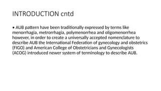 INTRODUCTION cntd
• AUB pattern have been traditionally expressed by terms like
menorrhagia, metrorrhagia, polymenorrhea and oligomenorrhea
however, in order to create a universally accepted nomenclature to
describe AUB the International Federation of gynecology and obstetrics
(FIGO) and American College of Obstetricians and Gynecologists
(ACOG) introduced newer system of terminology to describe AUB.
 