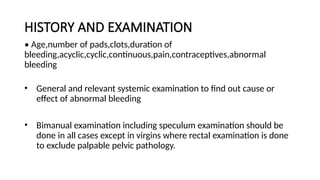 HISTORY AND EXAMINATION
• Age,number of pads,clots,duration of
bleeding,acyclic,cyclic,continuous,pain,contraceptives,abnormal
bleeding
• General and relevant systemic examination to find out cause or
effect of abnormal bleeding
• Bimanual examination including speculum examination should be
done in all cases except in virgins where rectal examination is done
to exclude palpable pelvic pathology.
 