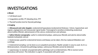 INVESTIGATIONS
• Blood:
➢ Full blood count
➢ Coagulation profile: PT, bleeding time, PTT
➢ Thyroid function test for thyroid pathology
• Imaging
➢ Ultrasound and color doppler: endometrial hyperplasia (endometrial thickness >12mm, hyperechoic and
regular, angiogenesis and neovascular signal study). Transvaginal is sensitive at detecting anatomical
abnormalities (fibroid, adenomyosis) of the uterus, endometrium and adnexae.
➢ Saline infusion sonography: useful in endometrial polyps, submucous fibroids and uterine abnormality
(septate/subseptate uterus)
➢ Hysteroscopy- good for endometrial lesions and biopsy can be taken, this has replaced Dilatation and
curettage.
➢ Endometrial sampling: can be done as an outpatient procedure. Pipelle sampler is easy to used. As it is a
blind procedure, intrauterine pathology (polyps, submucous fibroids) cannot be detected.
➢ Laparoscopy: to exclude unsuspected pelvic pathology such as endometriosis, PID or ovarian tumor
(granulosa cell tumor). The indication is urgent, if associated with pelvic pain
 