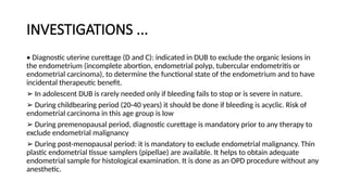 INVESTIGATIONS ...
• Diagnostic uterine curettage (D and C): indicated in DUB to exclude the organic lesions in
the endometrium (incomplete abortion, endometrial polyp, tubercular endometritis or
endometrial carcinoma), to determine the functional state of the endometrium and to have
incidental therapeutic benefit.
➢ In adolescent DUB is rarely needed only if bleeding fails to stop or is severe in nature.
➢ During childbearing period (20-40 years) it should be done if bleeding is acyclic. Risk of
endometrial carcinoma in this age group is low
➢ During premenopausal period, diagnostic curettage is mandatory prior to any therapy to
exclude endometrial malignancy
➢ During post-menopausal period: it is mandatory to exclude endometrial malignancy. Thin
plastic endometrial tissue samplers (pipellae) are available. It helps to obtain adequate
endometrial sample for histological examination. It is done as an OPD procedure without any
anesthetic.
 