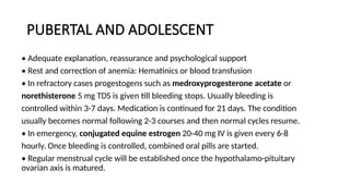 PUBERTAL AND ADOLESCENT
• Adequate explanation, reassurance and psychological support
• Rest and correction of anemia: Hematinics or blood transfusion
• In refractory cases progestogens such as medroxyprogesterone acetate or
norethisterone 5 mg TDS is given till bleeding stops. Usually bleeding is
controlled within 3-7 days. Medication is continued for 21 days. The condition
usually becomes normal following 2-3 courses and then normal cycles resume.
• In emergency, conjugated equine estrogen 20-40 mg IV is given every 6-8
hourly. Once bleeding is controlled, combined oral pills are started.
• Regular menstrual cycle will be established once the hypothalamo-pituitary
ovarian axis is matured.
 