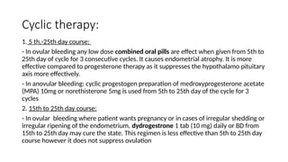 Cyclic therapy:
1. 5 th,-25th day course:
- In ovular bleeding any low dose combined oral pills are effect when given from 5th to
25th day of cycle for 3 consecutive cycles. It causes endometrial atrophy. It is more
effective compared to progesterone therapy as it suppresses the hypothalamo pituitary
axis more effectively.
- In anovular bleeding: cyclic progestogen preparation of medroxyprogesterone acetate
(MPA) 10mg or norethisterone 5mg is used from 5th to 25th day of the cycle for 3
cycles
2. 15th to 25th day course:
- In ovular bleeding where patient wants pregnancy or in cases of irregular shedding or
irregular ripening of the endometrium, dydrogestrone 1 tab (10 mg) daily or BD from
15th to 25th day may cure the state. This regimen is less effective than 5th to 25th day
course however it does not suppress ovulation
 