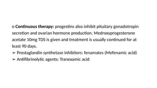o Continuous therapy: progestins also inhibit pituitary gonadotropin
secretion and ovarian hormone production. Medroxyprogesterone
acetate 10mg TDS is given and treatment is usually continued for at
least 90 days.
➢ Prostaglandin synthetase inhibitors: fenamates (Mefenamic acid)
➢ Antifibrinolytic agents: Tranexamic acid
 