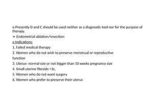 o Presently D and C should be used neither as a diagnostic tool nor for the purpose of
therapy.
➢ Endometrial ablation/resection:
o Indications:
1. Failed medical therapy
2. Women who do not wish to preserve menstrual or reproductive
function
3. Uterus- normal size or not bigger than 10 weeks pregnancy size
4. Small uterine fibroids <3c,
5. Women who do not want surgery
6. Women who prefer to preserve their uterus
 