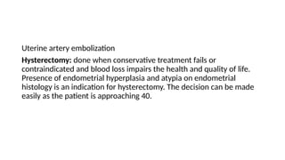 Uterine artery embolization
Hysterectomy: done when conservative treatment fails or
contraindicated and blood loss impairs the health and quality of life.
Presence of endometrial hyperplasia and atypia on endometrial
histology is an indication for hysterectomy. The decision can be made
easily as the patient is approaching 40.
 