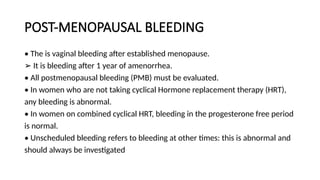 POST-MENOPAUSAL BLEEDING
• The is vaginal bleeding after established menopause.
➢ It is bleeding after 1 year of amenorrhea.
• All postmenopausal bleeding (PMB) must be evaluated.
• In women who are not taking cyclical Hormone replacement therapy (HRT),
any bleeding is abnormal.
• In women on combined cyclical HRT, bleeding in the progesterone free period
is normal.
• Unscheduled bleeding refers to bleeding at other times: this is abnormal and
should always be investigated
 