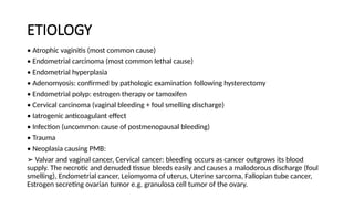 ETIOLOGY
• Atrophic vaginitis (most common cause)
• Endometrial carcinoma (most common lethal cause)
• Endometrial hyperplasia
• Adenomyosis: confirmed by pathologic examination following hysterectomy
• Endometrial polyp: estrogen therapy or tamoxifen
• Cervical carcinoma (vaginal bleeding + foul smelling discharge)
• Iatrogenic anticoagulant effect
• Infection (uncommon cause of postmenopausal bleeding)
• Trauma
• Neoplasia causing PMB:
➢ Valvar and vaginal cancer, Cervical cancer: bleeding occurs as cancer outgrows its blood
supply. The necrotic and denuded tissue bleeds easily and causes a malodorous discharge (foul
smelling), Endometrial cancer, Leiomyoma of uterus, Uterine sarcoma, Fallopian tube cancer,
Estrogen secreting ovarian tumor e.g. granulosa cell tumor of the ovary.
 