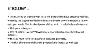 ETIOLOGY...
• The majority of women with PMB will be found to have atrophic vaginitis,
whereby the vaginal epithelium thins and breaks down in response to low
estrogen levels. This is a benign condition, which is relatively easily treated
with topical estrogens.
• 10% of patients with PMB will have endometrial cancer, therefore all
patients
with PMB must have this diagnosis excluded promptly.
• The risk of endometrial cancer progressively increases with age
 