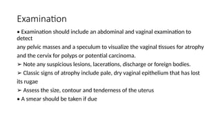 Examination
• Examination should include an abdominal and vaginal examination to
detect
any pelvic masses and a speculum to visualize the vaginal tissues for atrophy
and the cervix for polyps or potential carcinoma.
➢ Note any suspicious lesions, lacerations, discharge or foreign bodies.
➢ Classic signs of atrophy include pale, dry vaginal epithelium that has lost
its rugae
➢ Assess the size, contour and tenderness of the uterus
• A smear should be taken if due
 