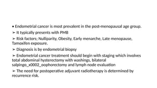 • Endometrial cancer is most prevalent in the post-menopausal age group.
➢ It typically presents with PMB
➢ Risk factors; Nulliparity, Obesity, Early menarche, Late menopause,
Tamoxifen exposure.
➢ Diagnosis is by endometrial biopsy
➢ Endometrial cancer treatment should begin with staging which involves
total abdominal hysterectomy with washings, bilateral
salpingo_x0002_oophorectomy and lymph node evaluation
➢ The need for postoperative adjuvant radiotherapy is determined by
recurrence risk.
 