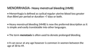 MENORRHAGIA- Heavy menstrual bleeding (HMB)
• Menorrhagia is defined as cyclical regular uterine blood loss greater
than 80ml per period or duration >7 days or both.
• Heavy menstrual bleeding (HMB) is now the preferred description as it
is simple and easily translatable into other languages.
• The term menotaxis is often used to denote prolonged bleeding.
• It can occur at any age however is common in women between the
age of 30 to 49.
 