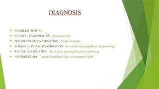 DIAGNOSIS
 DETAILED HISTORY
 GENERAL EXAMINATION : Anemia, Goiter
 PER SPECULAM EXAMINATION : Polyps, Growths
 BIMANUAL PELVIC EXAMINATION : To exclude any palpable pelvic pathology
 RECTAL EXAMINATION : To exclude any palpable pelvic pathology
 HYSTEROSCOPY : The gold standard in the assessment of AUB
 