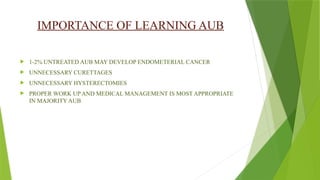 IMPORTANCE OF LEARNING AUB
 1-2% UNTREATED AUB MAY DEVELOP ENDOMETERIAL CANCER
 UNNECESSARY CURETTAGES
 UNNECESSARY HYSTERECTOMIES
 PROPER WORK UP AND MEDICAL MANAGEMENT IS MOST APPROPRIATE
IN MAJORITY AUB
 