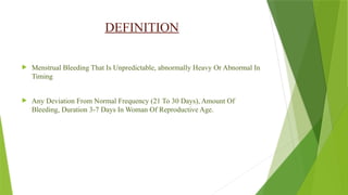 DEFINITION
 Menstrual Bleeding That Is Unpredictable, abnormally Heavy Or Abnormal In
Timing
 Any Deviation From Normal Frequency (21 To 30 Days), Amount Of
Bleeding, Duration 3-7 Days In Woman Of Reproductive Age.
 