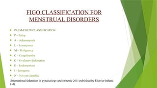 FIGO CLASSIFICATION FOR
MENSTRUAL DISORDERS
 PALM-COEIN CLASSIFICATION
 P – Polyp
 A – Adenomyosis
 L – Leiomyoma
 M – Malignancy
 C – Coagulopathy
 O – Ovulatory disfunction
 E – Endometrium
 I – Iatrogenic
 N – Not yet classified
(International federation of gynaecology and obstetric 2011 published by Elsevier Ireland
Ltd)
 
