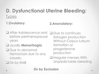 1.Ovulatory:
 After Adolescence and
before perimenopausal
years
 usually Menorrhagia
 Due to abnormal
Hemostasis due to any
causes.
 Dx by EMB
2.Anovulatory:
 Due to continues
Estrogen production
Without Corpus luteum
formation or
progesterone
production
 Irregular menses With
Unpredictable bleeding
D. Dysfunctional Uterine Bleeding:
Types:
Dx by Exclusion
 