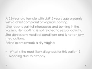 A 55-year-old female with LMP 5 years ago presents
with a chief complaint of vaginal spotting.
She reports painful intercourse and burning in the
vagina. Her spotting is not related to sexual activity.
She denies any medical conditions and is not on any
medications.
Pelvic exam reveals a dry vagina
• What is the most likely diagnosis for this patient?
• Bleeding due to atrophy
 