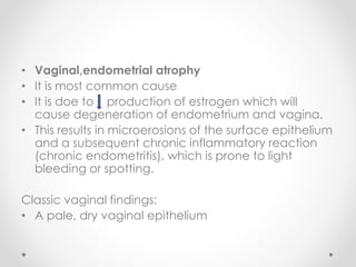 • Vaginal,endometrial atrophy
• It is most common cause
• It is doe to production of estrogen which will
cause degeneration of endometrium and vagina.
• This results in microerosions of the surface epithelium
and a subsequent chronic inflammatory reaction
(chronic endometritis), which is prone to light
bleeding or spotting.
Classic vaginal findings:
• A pale, dry vaginal epithelium
 